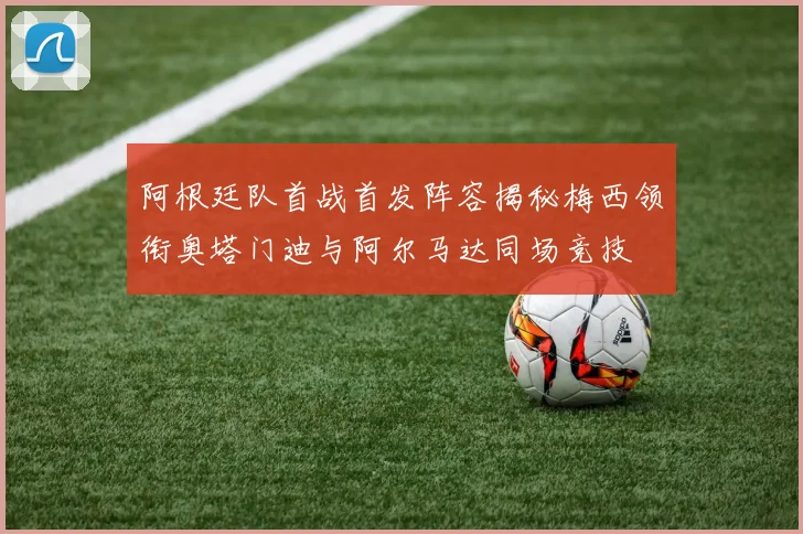 阿根廷队首战首发阵容揭秘梅西领衔奥塔门迪与阿尔马达同场竞技