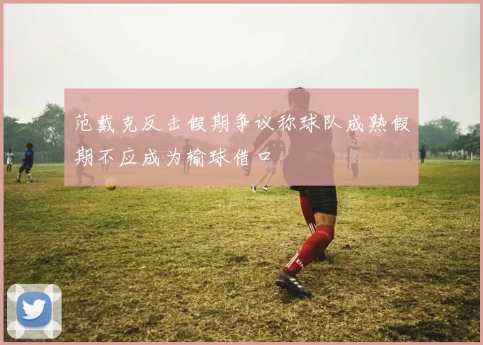 范戴克反击假期争议称球队成熟假期不应成为输球借口