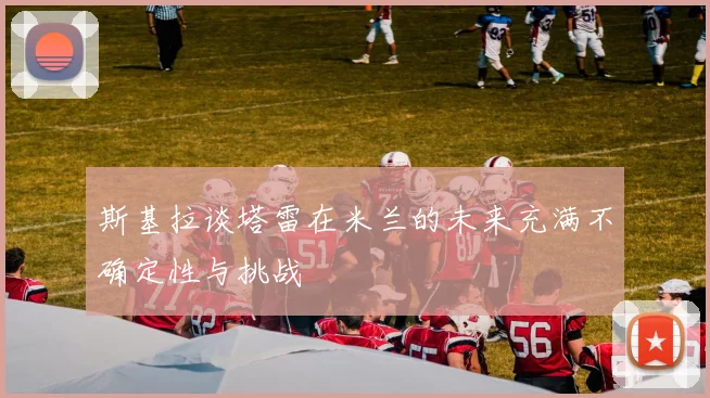 斯基拉谈塔雷在米兰的未来充满不确定性与挑战