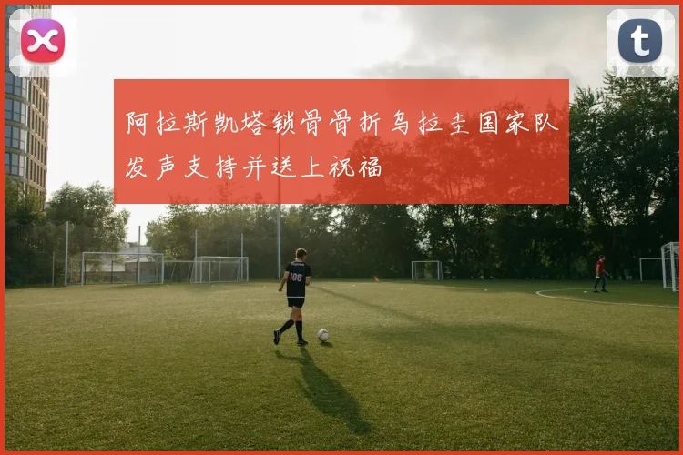 阿拉斯凯塔锁骨骨折乌拉圭国家队发声支持并送上祝福