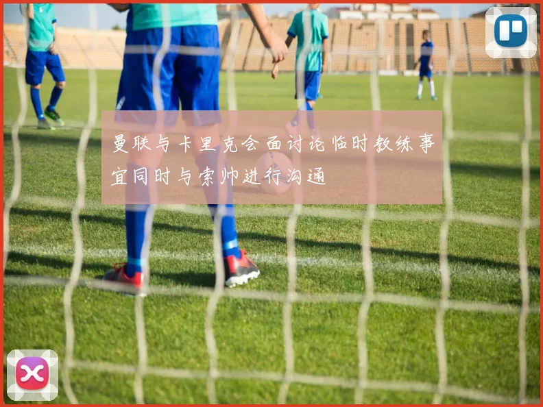 曼联与卡里克会面讨论临时教练事宜同时与索帅进行沟通