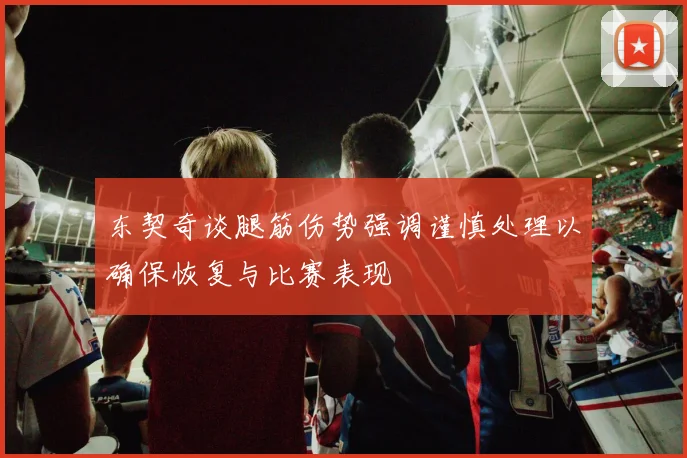 东契奇谈腿筋伤势强调谨慎处理以确保恢复与比赛表现