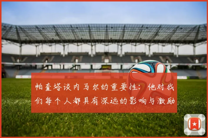 帕奎塔谈内马尔的重要性：他对我们每个人都具有深远的影响与激励